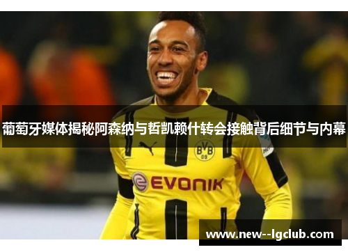 葡萄牙媒体揭秘阿森纳与哲凯赖什转会接触背后细节与内幕